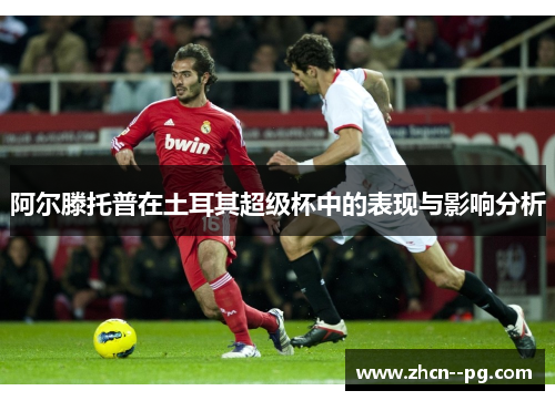 阿尔滕托普在土耳其超级杯中的表现与影响分析 阿尔滕托普在土耳其超级杯中的表现与影响分析