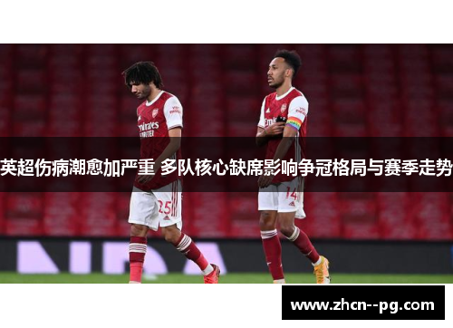 英超伤病潮愈加严重 多队核心缺席影响争冠格局与赛季走势