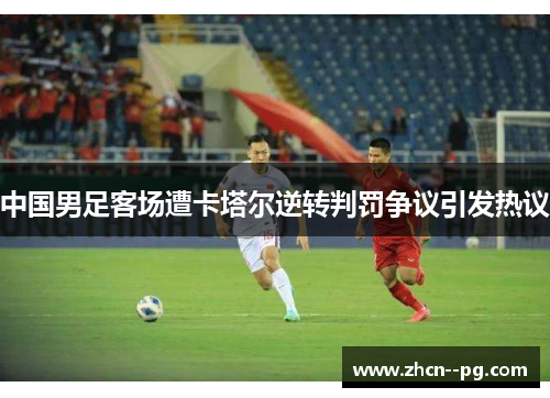 中国男足客场遭卡塔尔逆转判罚争议引发热议 中国男足客场遭卡塔尔逆转判罚争议引发热议
