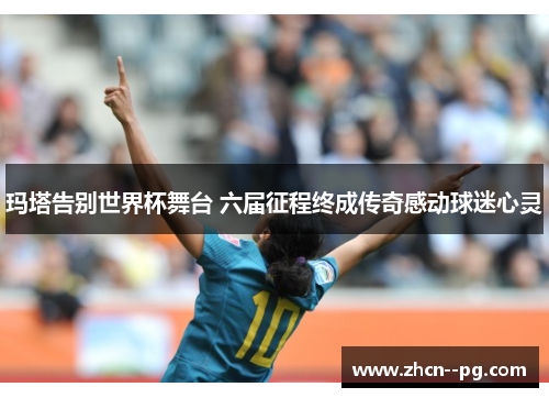 玛塔告别世界杯舞台 六届征程终成传奇感动球迷心灵 玛塔告别世界杯舞台 六届征程终成传奇感动球迷心灵